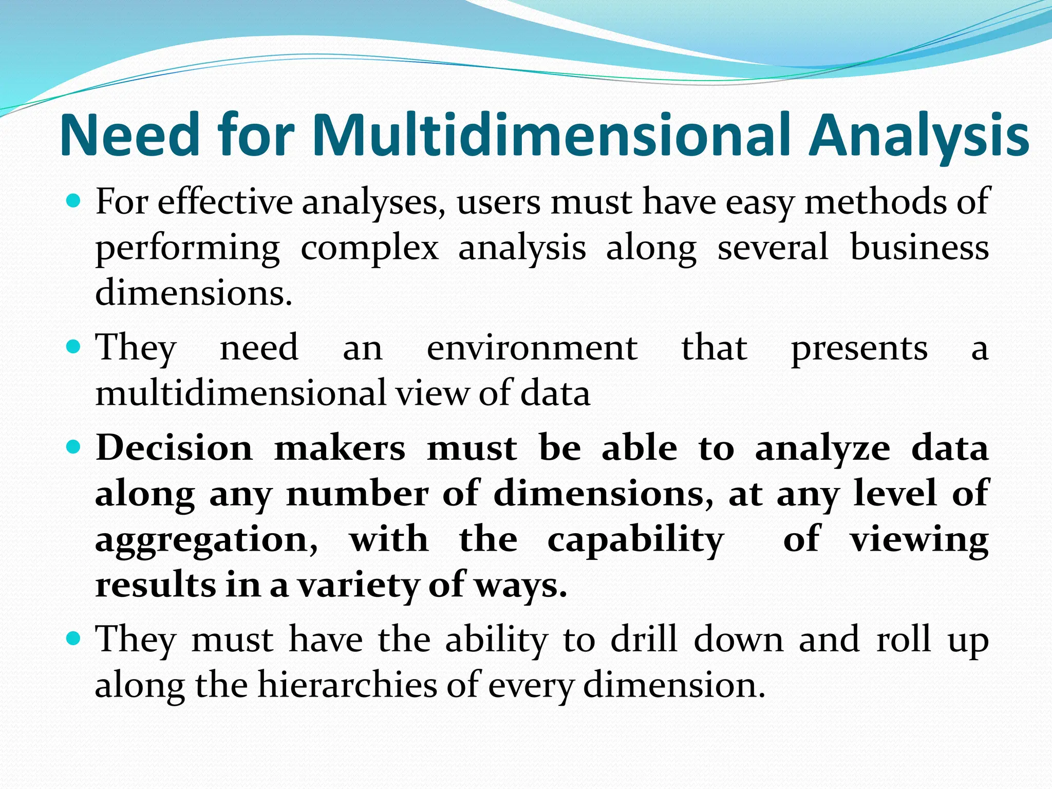 Need for Multidimensional Analysis
 For effective analyses, users must have easy methods of
performing complex analysis along several business
dimensions.
 They need an environment that presents a
multidimensional view of data
 Decision makers must be able to analyze data
along any number of dimensions, at any level of
aggregation, with the capability of viewing
results in a variety of ways.
 They must have the ability to drill down and roll up
along the hierarchies of every dimension.
 