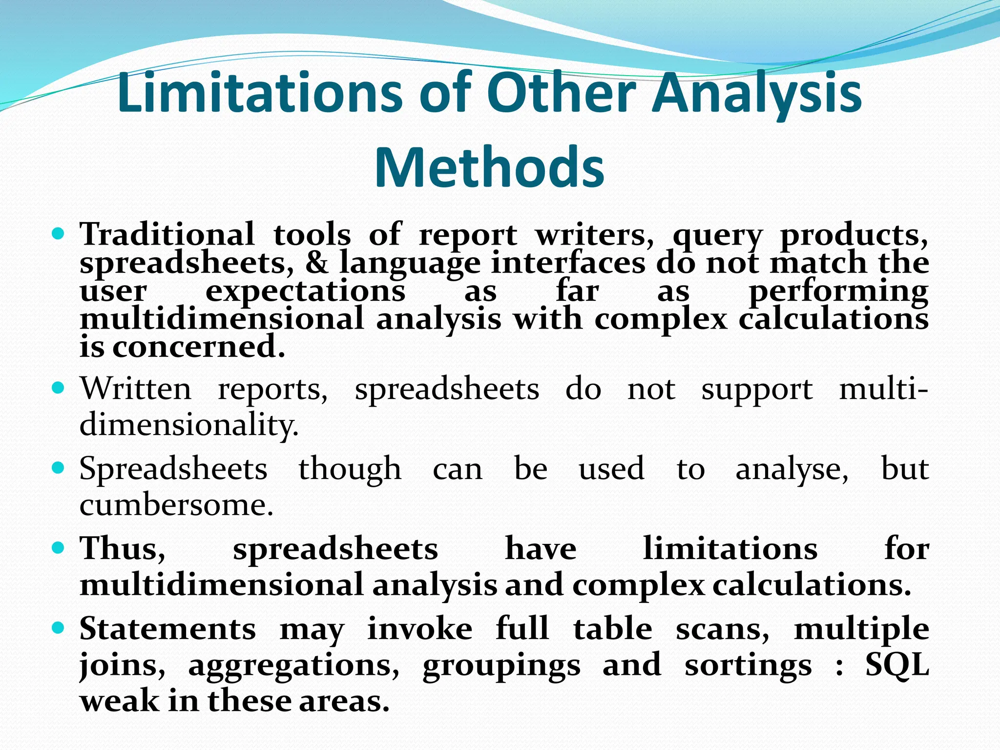 Limitations of Other Analysis
Methods
 Traditional tools of report writers, query products,
spreadsheets, & language interfaces do not match the
user expectations as far as performing
multidimensional analysis with complex calculations
is concerned.
 Written reports, spreadsheets do not support multi-
dimensionality.
 Spreadsheets though can be used to analyse, but
cumbersome.
 Thus, spreadsheets have limitations for
multidimensional analysis and complex calculations.
 Statements may invoke full table scans, multiple
joins, aggregations, groupings and sortings : SQL
weak in these areas.
 
