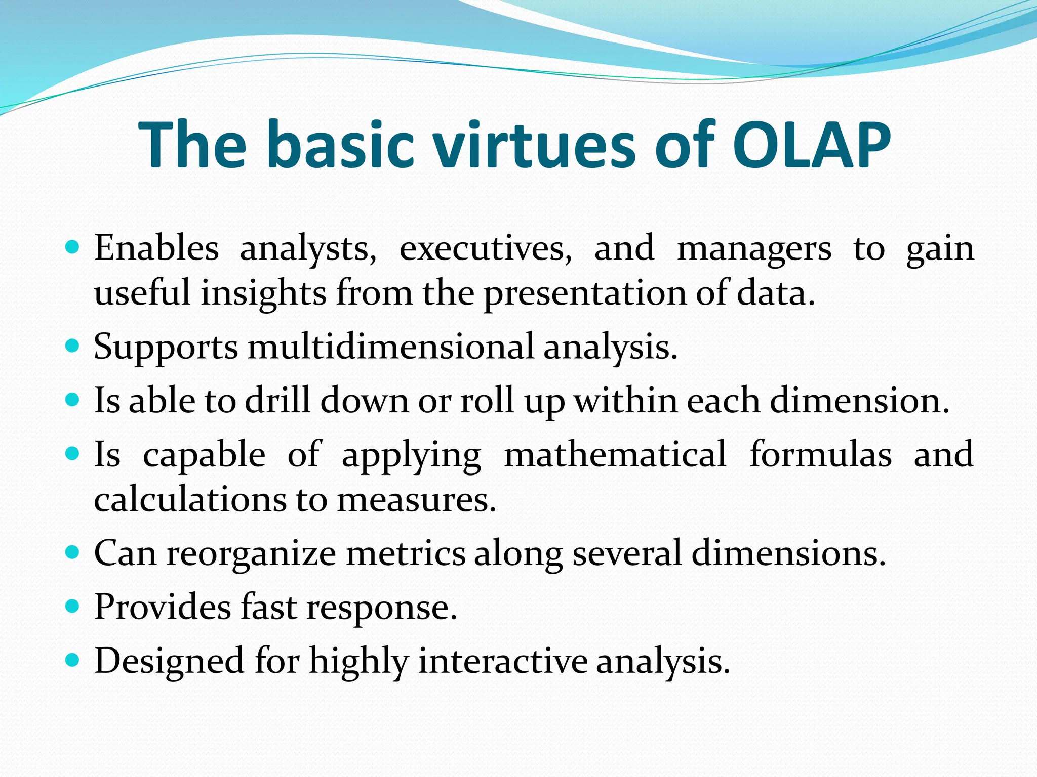 The basic virtues of OLAP
 Enables analysts, executives, and managers to gain
useful insights from the presentation of data.
 Supports multidimensional analysis.
 Is able to drill down or roll up within each dimension.
 Is capable of applying mathematical formulas and
calculations to measures.
 Can reorganize metrics along several dimensions.
 Provides fast response.
 Designed for highly interactive analysis.
 
