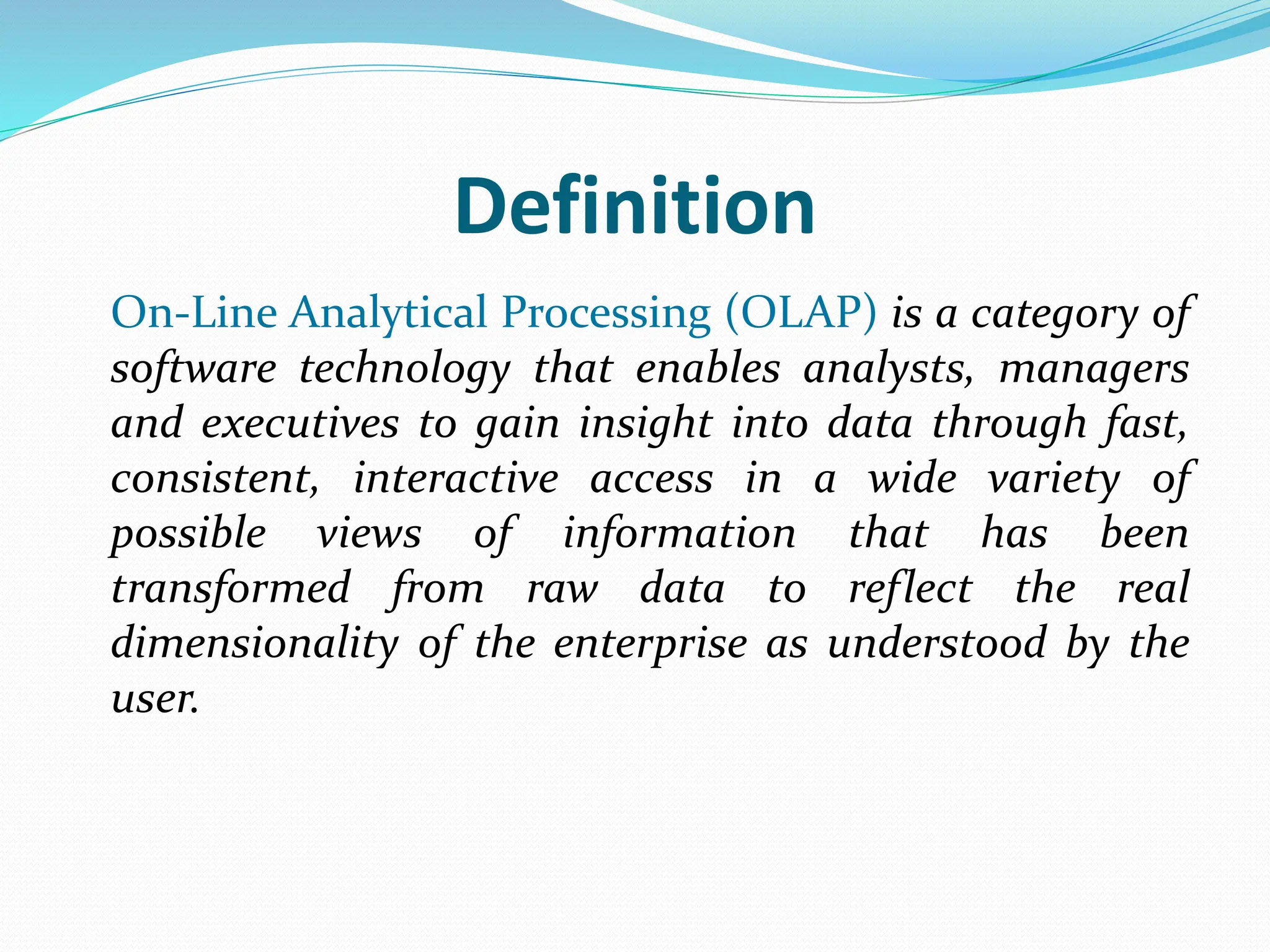 Definition
On-Line Analytical Processing (OLAP) is a category of
software technology that enables analysts, managers
and executives to gain insight into data through fast,
consistent, interactive access in a wide variety of
possible views of information that has been
transformed from raw data to reflect the real
dimensionality of the enterprise as understood by the
user.
 