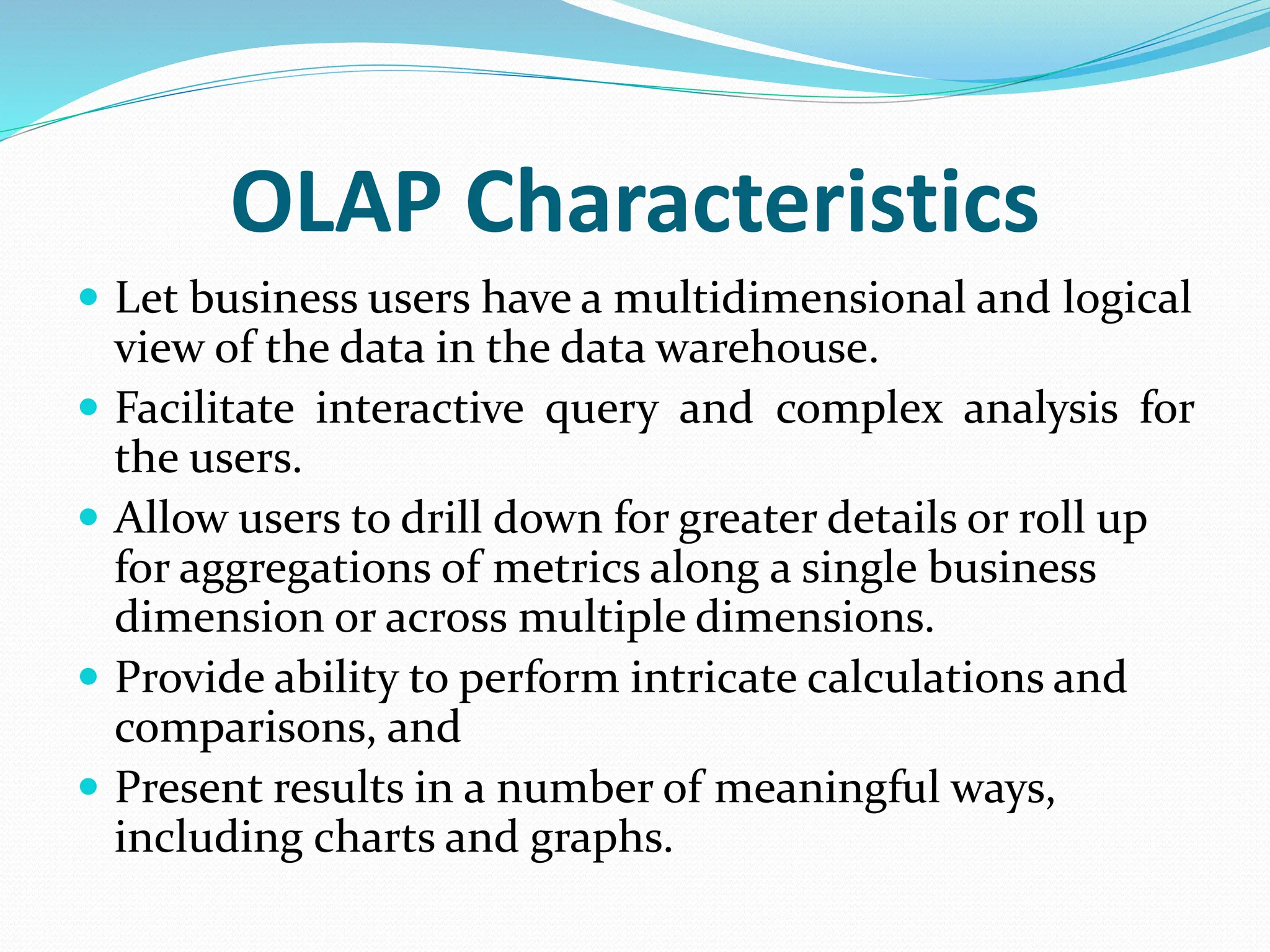 OLAP Characteristics
 Let business users have a multidimensional and logical
view of the data in the data warehouse.
 Facilitate interactive query and complex analysis for
the users.
 Allow users to drill down for greater details or roll up
for aggregations of metrics along a single business
dimension or across multiple dimensions.
 Provide ability to perform intricate calculations and
comparisons, and
 Present results in a number of meaningful ways,
including charts and graphs.
 