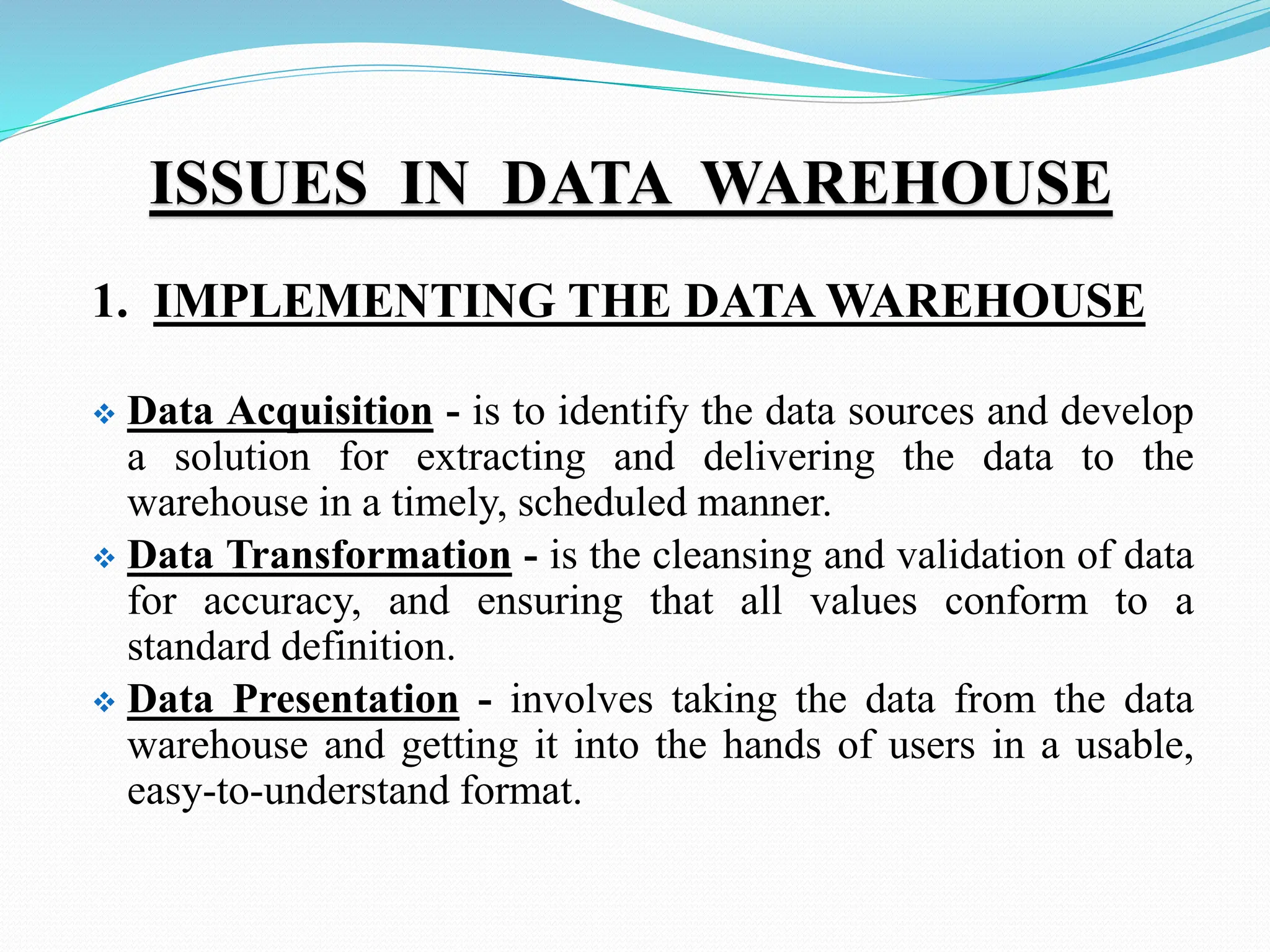 ISSUES IN DATA WAREHOUSE
1. IMPLEMENTING THE DATA WAREHOUSE
 Data Acquisition - is to identify the data sources and develop
a solution for extracting and delivering the data to the
warehouse in a timely, scheduled manner.
 Data Transformation - is the cleansing and validation of data
for accuracy, and ensuring that all values conform to a
standard definition.
 Data Presentation - involves taking the data from the data
warehouse and getting it into the hands of users in a usable,
easy-to-understand format.
 