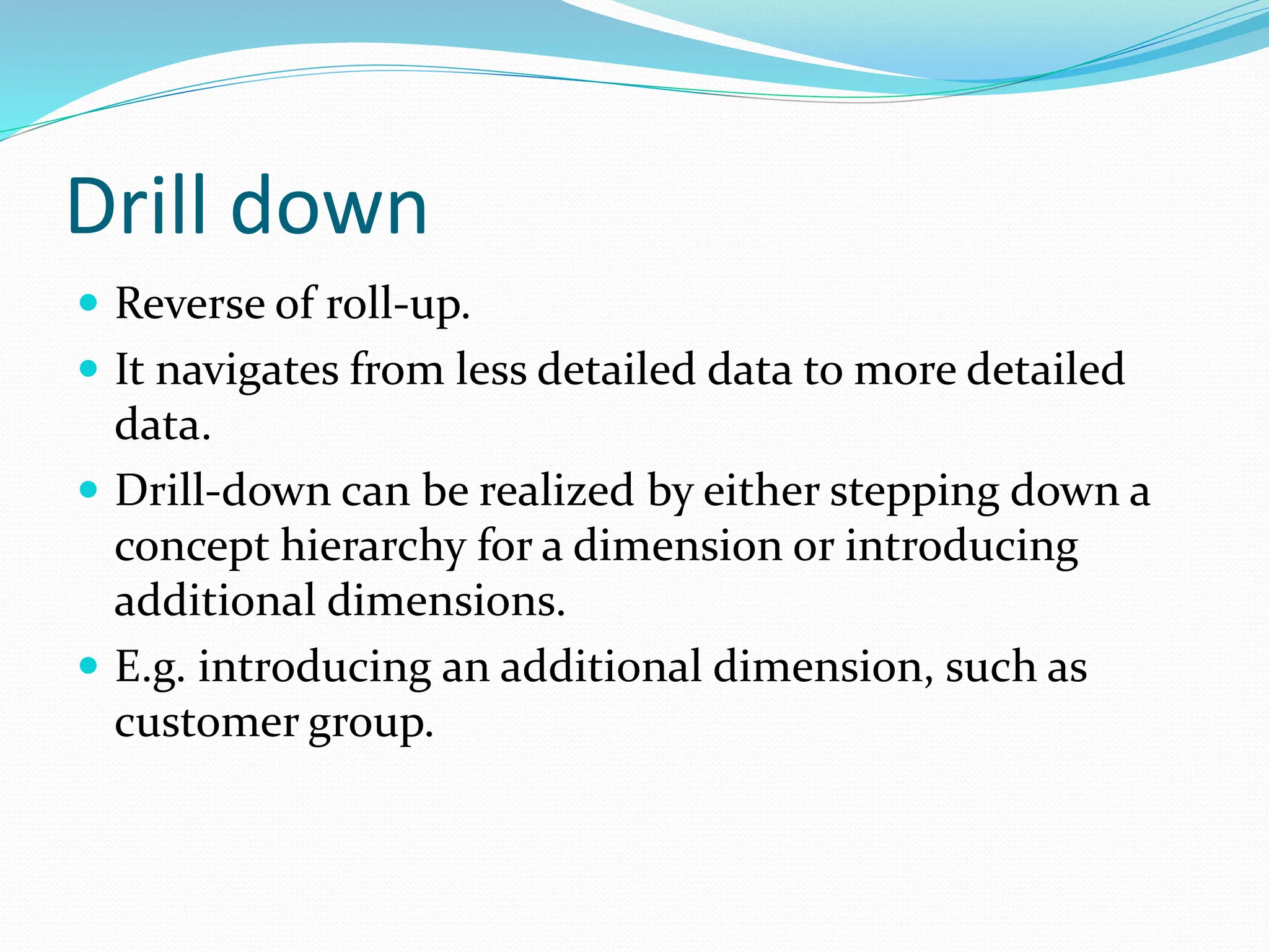 Drill down
 Reverse of roll-up.
 It navigates from less detailed data to more detailed
data.
 Drill-down can be realized by either stepping down a
concept hierarchy for a dimension or introducing
additional dimensions.
 E.g. introducing an additional dimension, such as
customer group.
 