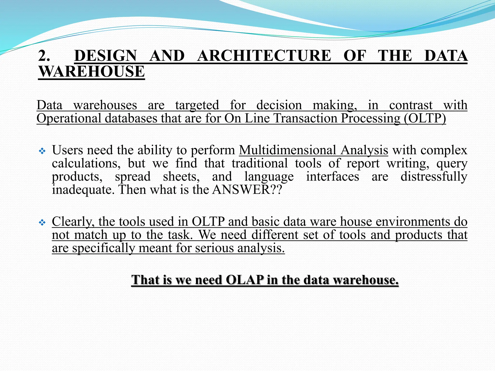 2. DESIGN AND ARCHITECTURE OF THE DATA
WAREHOUSE
Data warehouses are targeted for decision making, in contrast with
Operational databases that are for On Line Transaction Processing (OLTP)
 Users need the ability to perform Multidimensional Analysis with complex
calculations, but we find that traditional tools of report writing, query
products, spread sheets, and language interfaces are distressfully
inadequate. Then what is the ANSWER??
 Clearly, the tools used in OLTP and basic data ware house environments do
not match up to the task. We need different set of tools and products that
are specifically meant for serious analysis.
That is we need OLAP in the data warehouse.
 
