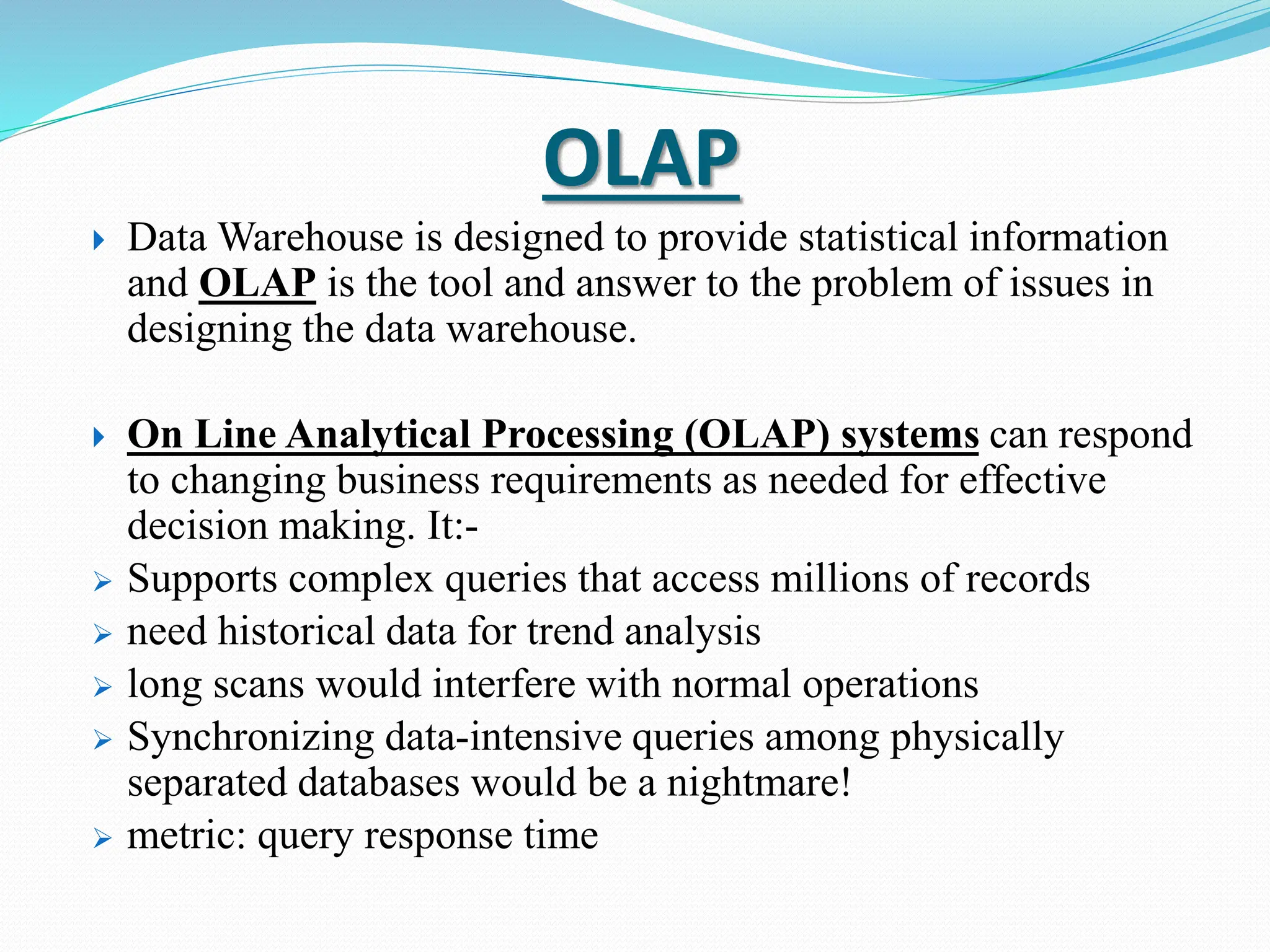 OLAP
 Data Warehouse is designed to provide statistical information
and OLAP is the tool and answer to the problem of issues in
designing the data warehouse.
 On Line Analytical Processing (OLAP) systems can respond
to changing business requirements as needed for effective
decision making. It:-
 Supports complex queries that access millions of records
 need historical data for trend analysis
 long scans would interfere with normal operations
 Synchronizing data-intensive queries among physically
separated databases would be a nightmare!
 metric: query response time
 