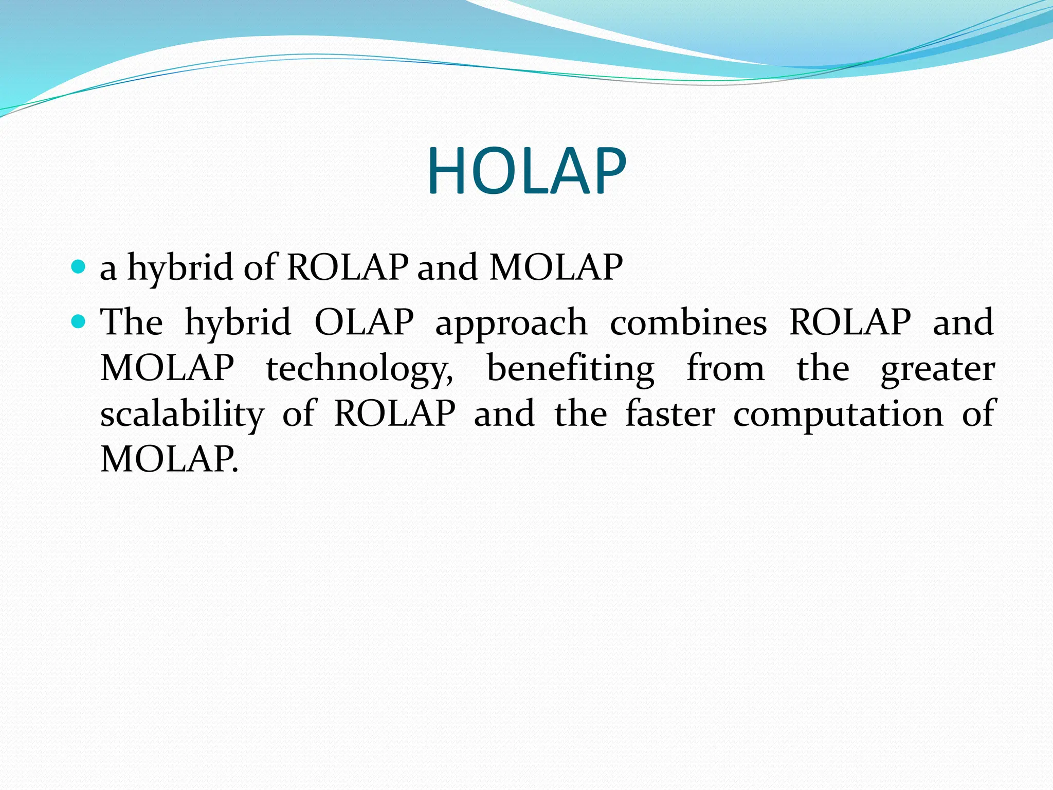 HOLAP
 a hybrid of ROLAP and MOLAP
 The hybrid OLAP approach combines ROLAP and
MOLAP technology, benefiting from the greater
scalability of ROLAP and the faster computation of
MOLAP.
 