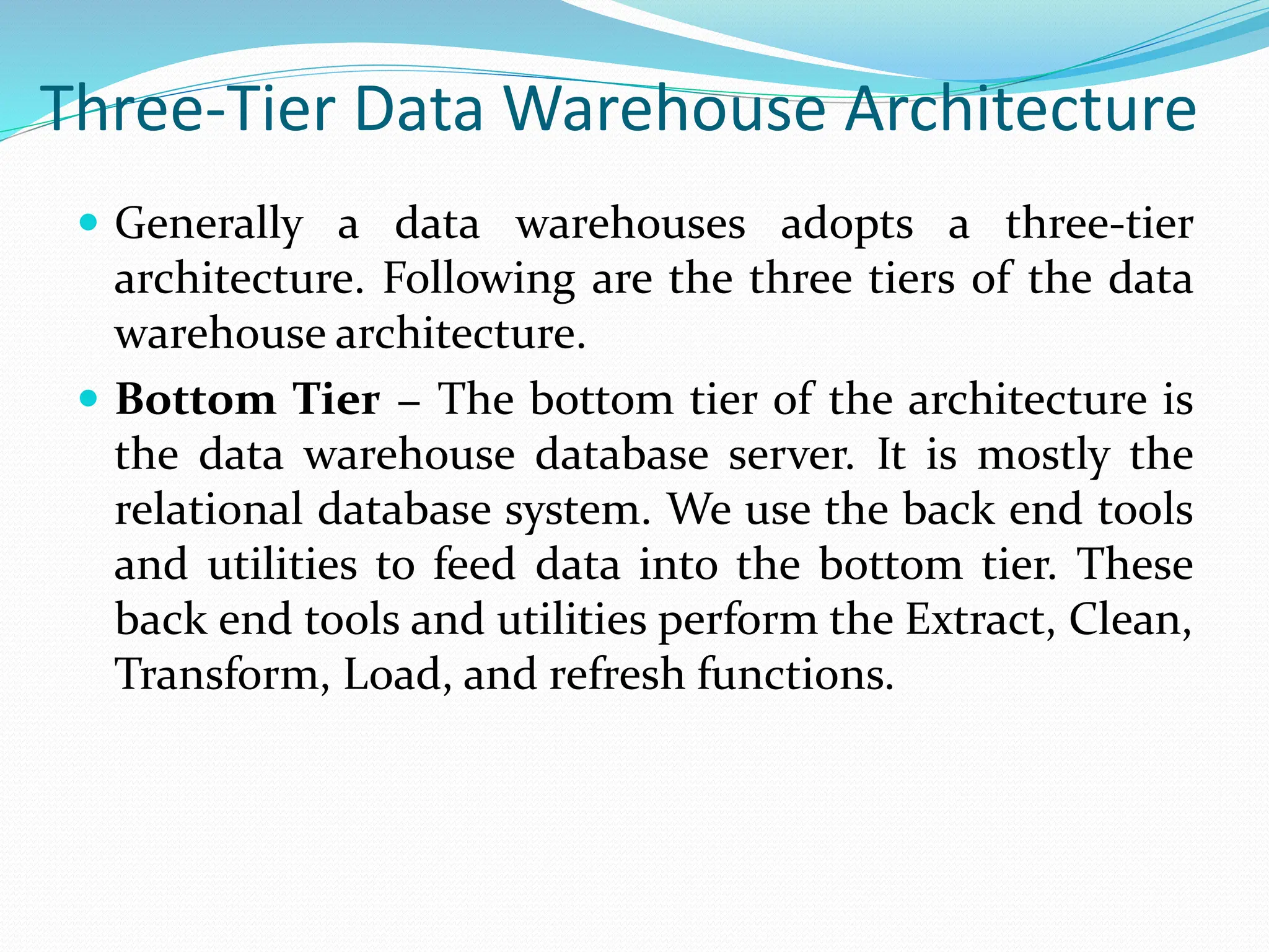 Three-Tier Data Warehouse Architecture
 Generally a data warehouses adopts a three-tier
architecture. Following are the three tiers of the data
warehouse architecture.
 Bottom Tier − The bottom tier of the architecture is
the data warehouse database server. It is mostly the
relational database system. We use the back end tools
and utilities to feed data into the bottom tier. These
back end tools and utilities perform the Extract, Clean,
Transform, Load, and refresh functions.
 