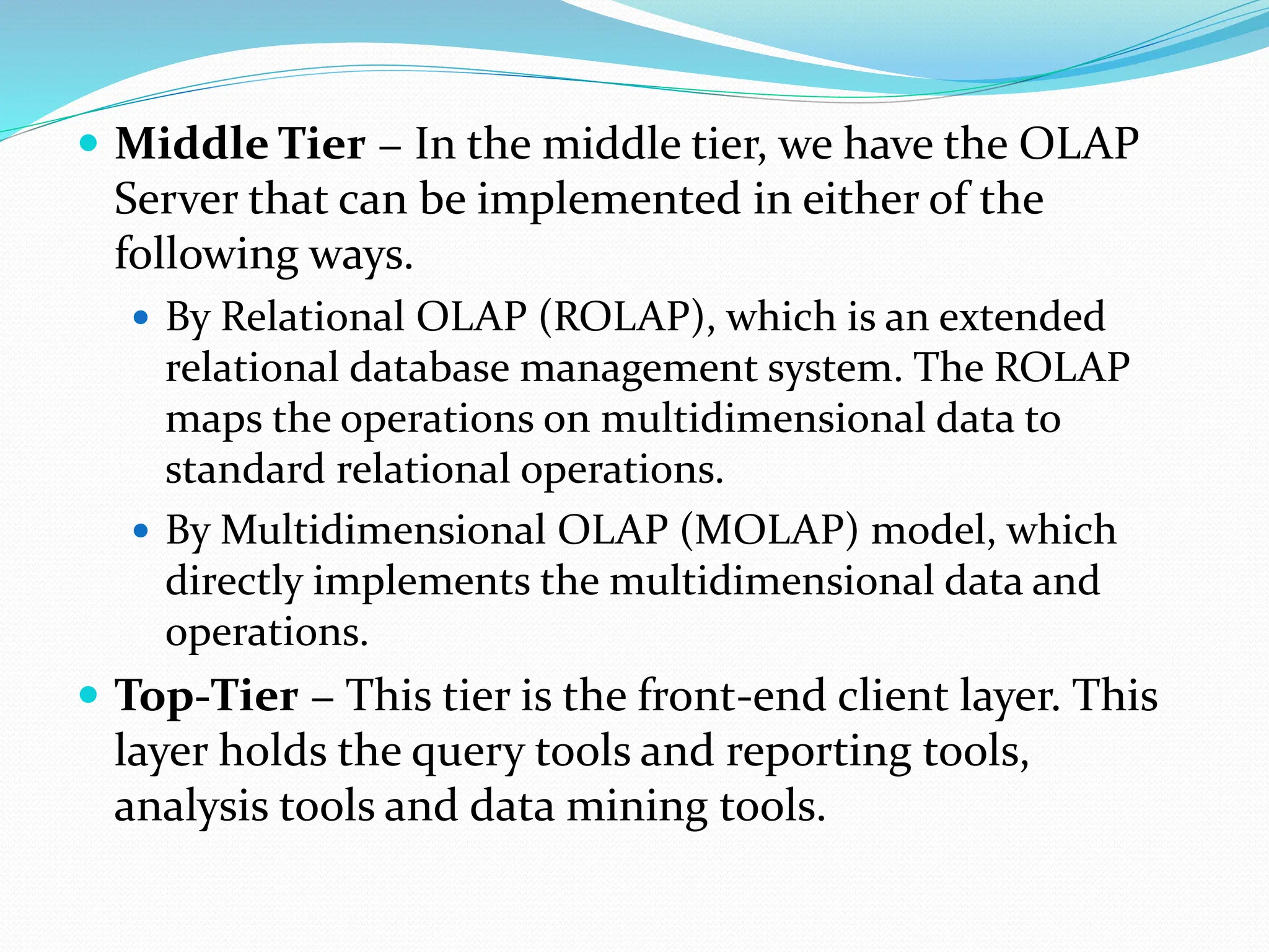  Middle Tier − In the middle tier, we have the OLAP
Server that can be implemented in either of the
following ways.
 By Relational OLAP (ROLAP), which is an extended
relational database management system. The ROLAP
maps the operations on multidimensional data to
standard relational operations.
 By Multidimensional OLAP (MOLAP) model, which
directly implements the multidimensional data and
operations.
 Top-Tier − This tier is the front-end client layer. This
layer holds the query tools and reporting tools,
analysis tools and data mining tools.
 