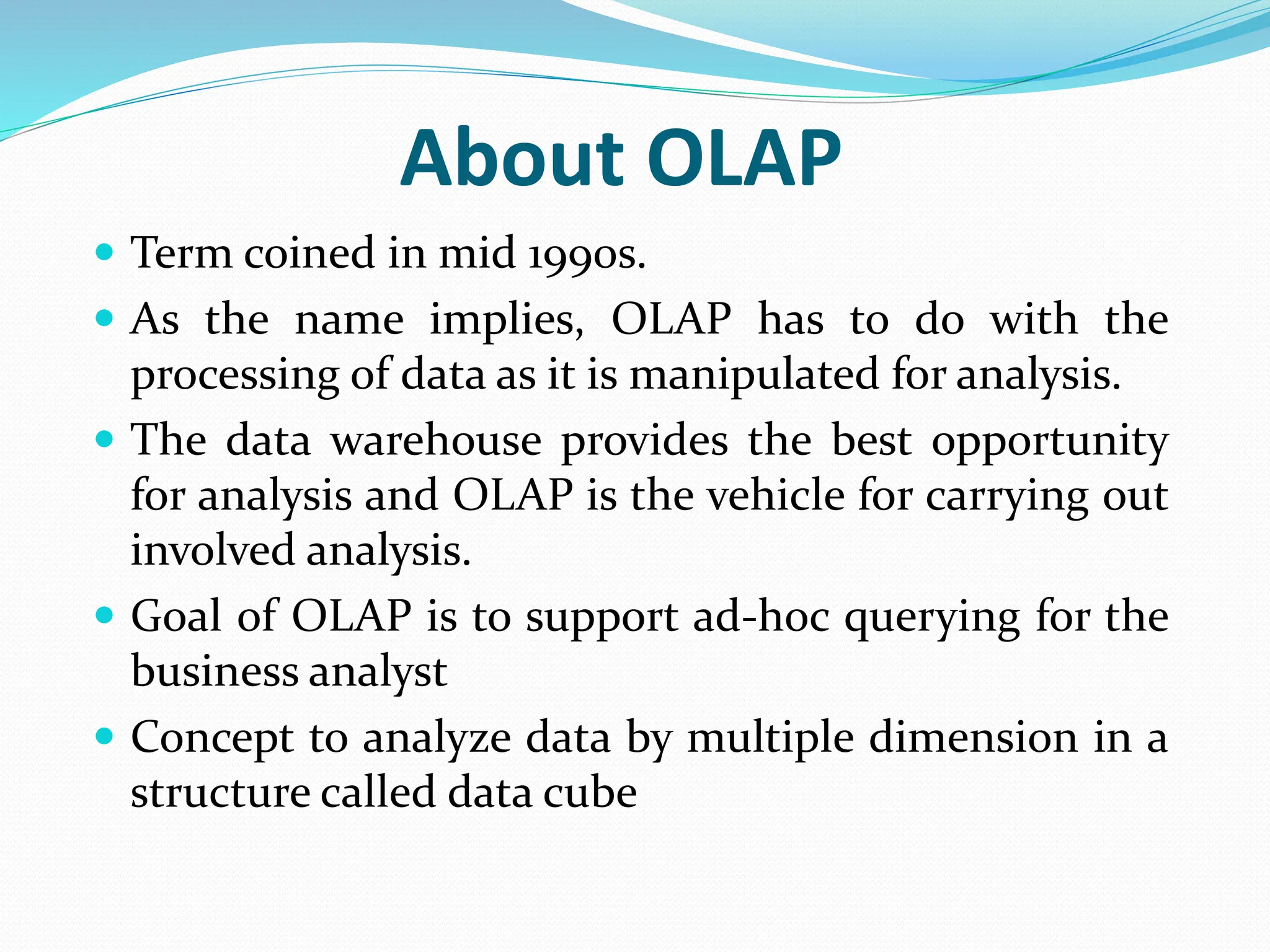 About OLAP
 Term coined in mid 1990s.
 As the name implies, OLAP has to do with the
processing of data as it is manipulated for analysis.
 The data warehouse provides the best opportunity
for analysis and OLAP is the vehicle for carrying out
involved analysis.
 Goal of OLAP is to support ad-hoc querying for the
business analyst
 Concept to analyze data by multiple dimension in a
structure called data cube
 