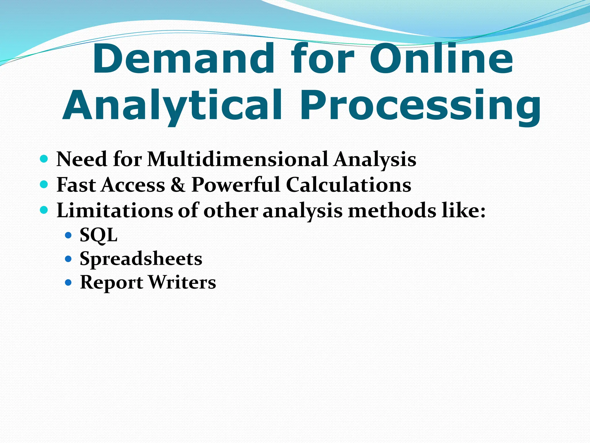Demand for Online
Analytical Processing
 Need for Multidimensional Analysis
 Fast Access & Powerful Calculations
 Limitations of other analysis methods like:
 SQL
 Spreadsheets
 Report Writers
 