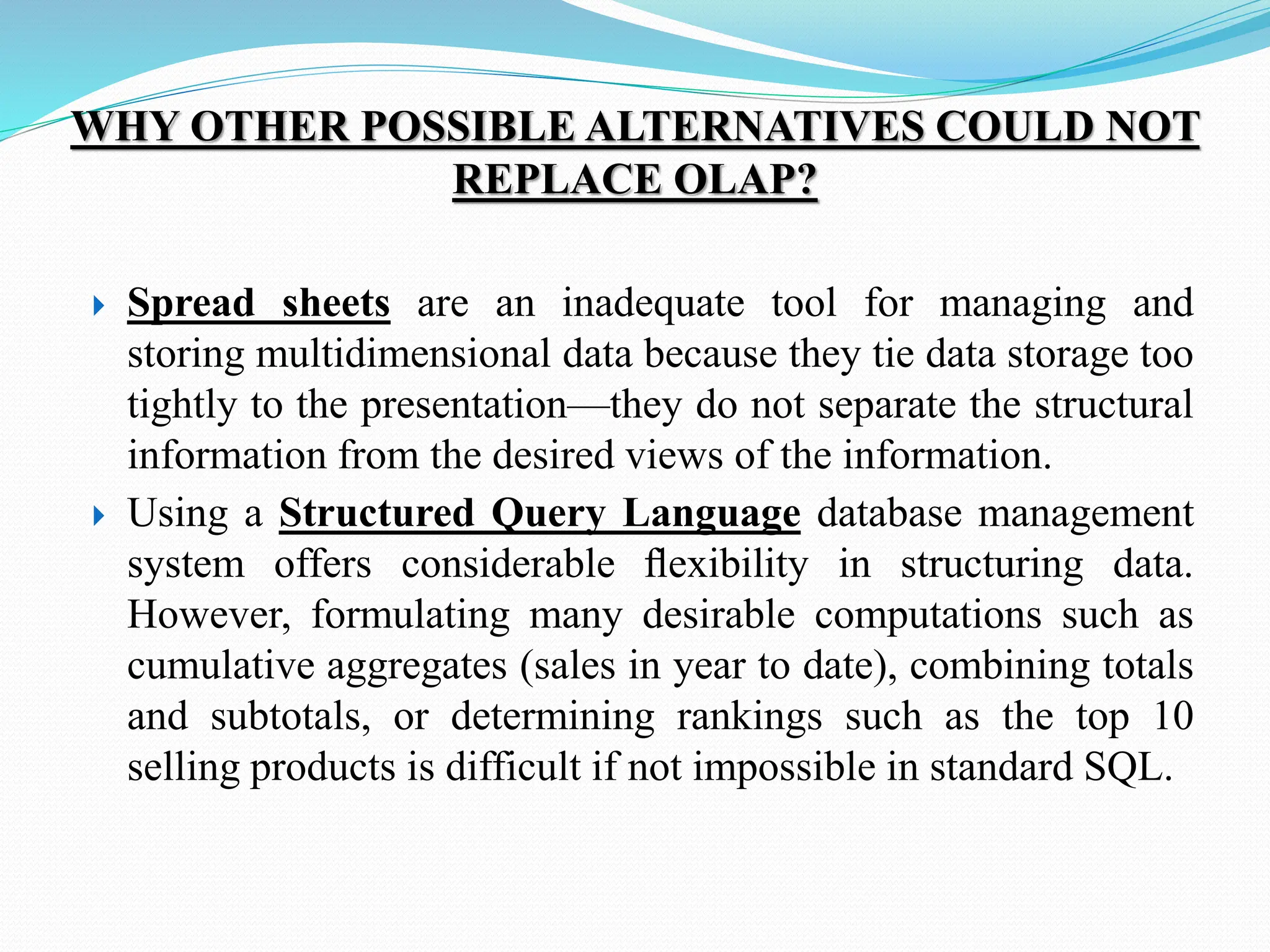 WHY OTHER POSSIBLE ALTERNATIVES COULD NOT
REPLACE OLAP?
 Spread sheets are an inadequate tool for managing and
storing multidimensional data because they tie data storage too
tightly to the presentation—they do not separate the structural
information from the desired views of the information.
 Using a Structured Query Language database management
system offers considerable ﬂexibility in structuring data.
However, formulating many desirable computations such as
cumulative aggregates (sales in year to date), combining totals
and subtotals, or determining rankings such as the top 10
selling products is difficult if not impossible in standard SQL.
 