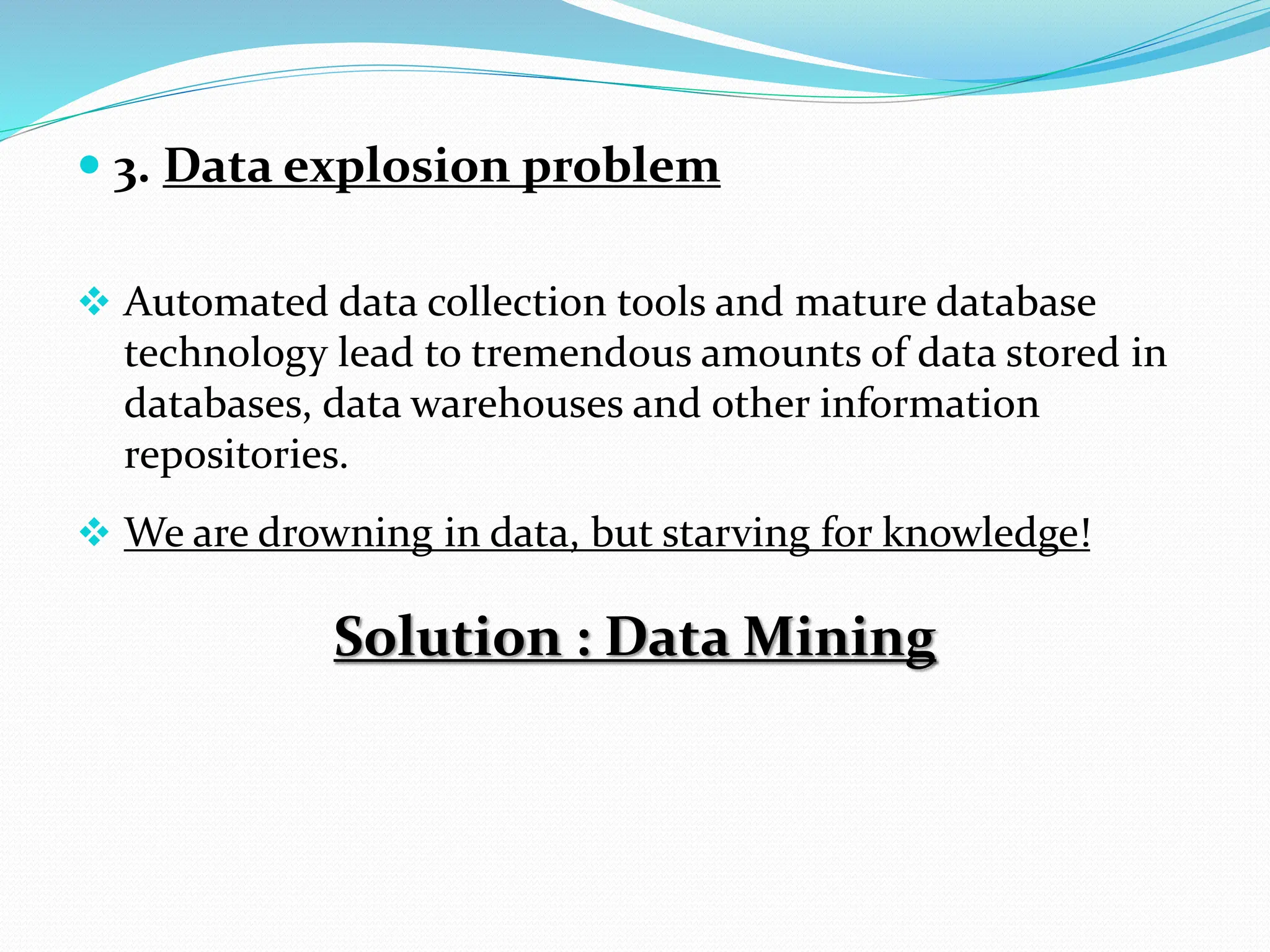 3. Data explosion problem
 Automated data collection tools and mature database
technology lead to tremendous amounts of data stored in
databases, data warehouses and other information
repositories.
 We are drowning in data, but starving for knowledge!
Solution : Data Mining
 