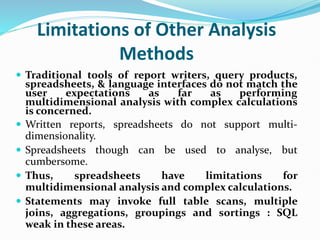 Limitations of Other Analysis
Methods
 Traditional tools of report writers, query products,
spreadsheets, & language interfaces do not match the
user expectations as far as performing
multidimensional analysis with complex calculations
is concerned.
 Written reports, spreadsheets do not support multi-
dimensionality.
 Spreadsheets though can be used to analyse, but
cumbersome.
 Thus, spreadsheets have limitations for
multidimensional analysis and complex calculations.
 Statements may invoke full table scans, multiple
joins, aggregations, groupings and sortings : SQL
weak in these areas.
 