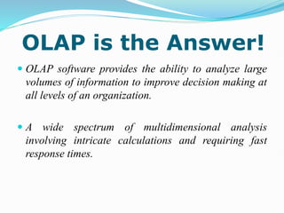 OLAP is the Answer!
 OLAP software provides the ability to analyze large
volumes of information to improve decision making at
all levels of an organization.
 A wide spectrum of multidimensional analysis
involving intricate calculations and requiring fast
response times.
 