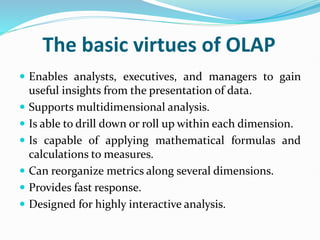 The basic virtues of OLAP
 Enables analysts, executives, and managers to gain
useful insights from the presentation of data.
 Supports multidimensional analysis.
 Is able to drill down or roll up within each dimension.
 Is capable of applying mathematical formulas and
calculations to measures.
 Can reorganize metrics along several dimensions.
 Provides fast response.
 Designed for highly interactive analysis.
 