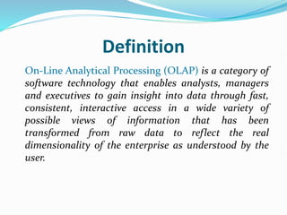 Definition
On-Line Analytical Processing (OLAP) is a category of
software technology that enables analysts, managers
and executives to gain insight into data through fast,
consistent, interactive access in a wide variety of
possible views of information that has been
transformed from raw data to reflect the real
dimensionality of the enterprise as understood by the
user.
 