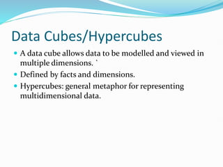 Data Cubes/Hypercubes
 A data cube allows data to be modelled and viewed in
multiple dimensions. `
 Defined by facts and dimensions.
 Hypercubes: general metaphor for representing
multidimensional data.
 