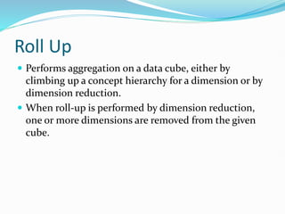 Roll Up
 Performs aggregation on a data cube, either by
climbing up a concept hierarchy for a dimension or by
dimension reduction.
 When roll-up is performed by dimension reduction,
one or more dimensions are removed from the given
cube.
 