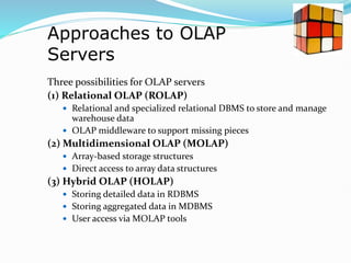 Approaches to OLAP
Servers
Three possibilities for OLAP servers
(1) Relational OLAP (ROLAP)
 Relational and specialized relational DBMS to store and manage
warehouse data
 OLAP middleware to support missing pieces
(2) Multidimensional OLAP (MOLAP)
 Array-based storage structures
 Direct access to array data structures
(3) Hybrid OLAP (HOLAP)
 Storing detailed data in RDBMS
 Storing aggregated data in MDBMS
 User access via MOLAP tools
 