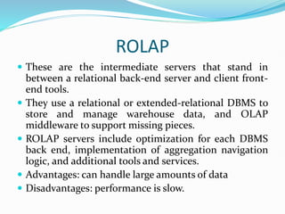 ROLAP
 These are the intermediate servers that stand in
between a relational back-end server and client front-
end tools.
 They use a relational or extended-relational DBMS to
store and manage warehouse data, and OLAP
middleware to support missing pieces.
 ROLAP servers include optimization for each DBMS
back end, implementation of aggregation navigation
logic, and additional tools and services.
 Advantages: can handle large amounts of data
 Disadvantages: performance is slow.
 