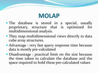 MOLAP
 The database is stored in a special, usually
proprietary, structure that is optimized for
multidimensional analysis.
 They map multidimensional views directly to data
cube array structures.
 Advantage : very fast query response time because
data is mostly pre-calculated
 Disadvantage : practical limit on the size because
the time taken to calculate the database and the
space required to hold these pre-calculated values
 