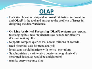 OLAP
 Data Warehouse is designed to provide statistical information
and OLAP is the tool and answer to the problem of issues in
designing the data warehouse.
 On Line Analytical Processing (OLAP) systems can respond
to changing business requirements as needed for effective
decision making. It:-
 Supports complex queries that access millions of records
 need historical data for trend analysis
 long scans would interfere with normal operations
 Synchronizing data-intensive queries among physically
separated databases would be a nightmare!
 metric: query response time
 