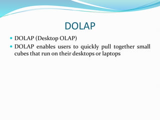 DOLAP
 DOLAP (Desktop OLAP)
 DOLAP enables users to quickly pull together small
cubes that run on their desktops or laptops
 