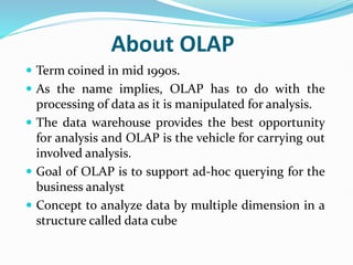 About OLAP
 Term coined in mid 1990s.
 As the name implies, OLAP has to do with the
processing of data as it is manipulated for analysis.
 The data warehouse provides the best opportunity
for analysis and OLAP is the vehicle for carrying out
involved analysis.
 Goal of OLAP is to support ad-hoc querying for the
business analyst
 Concept to analyze data by multiple dimension in a
structure called data cube
 