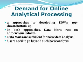 Demand for Online
Analytical Processing
 2 approaches to developing EDWs: top-
down/bottom-up
 In both approaches, Data Marts rest on
Dimensional Model.
 Data Marts are sufficient for basic data analysis
 Users need to go beyond such basic analysis
 