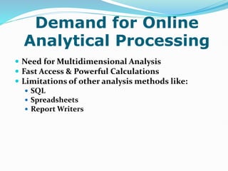 Demand for Online
Analytical Processing
 Need for Multidimensional Analysis
 Fast Access & Powerful Calculations
 Limitations of other analysis methods like:
 SQL
 Spreadsheets
 Report Writers
 