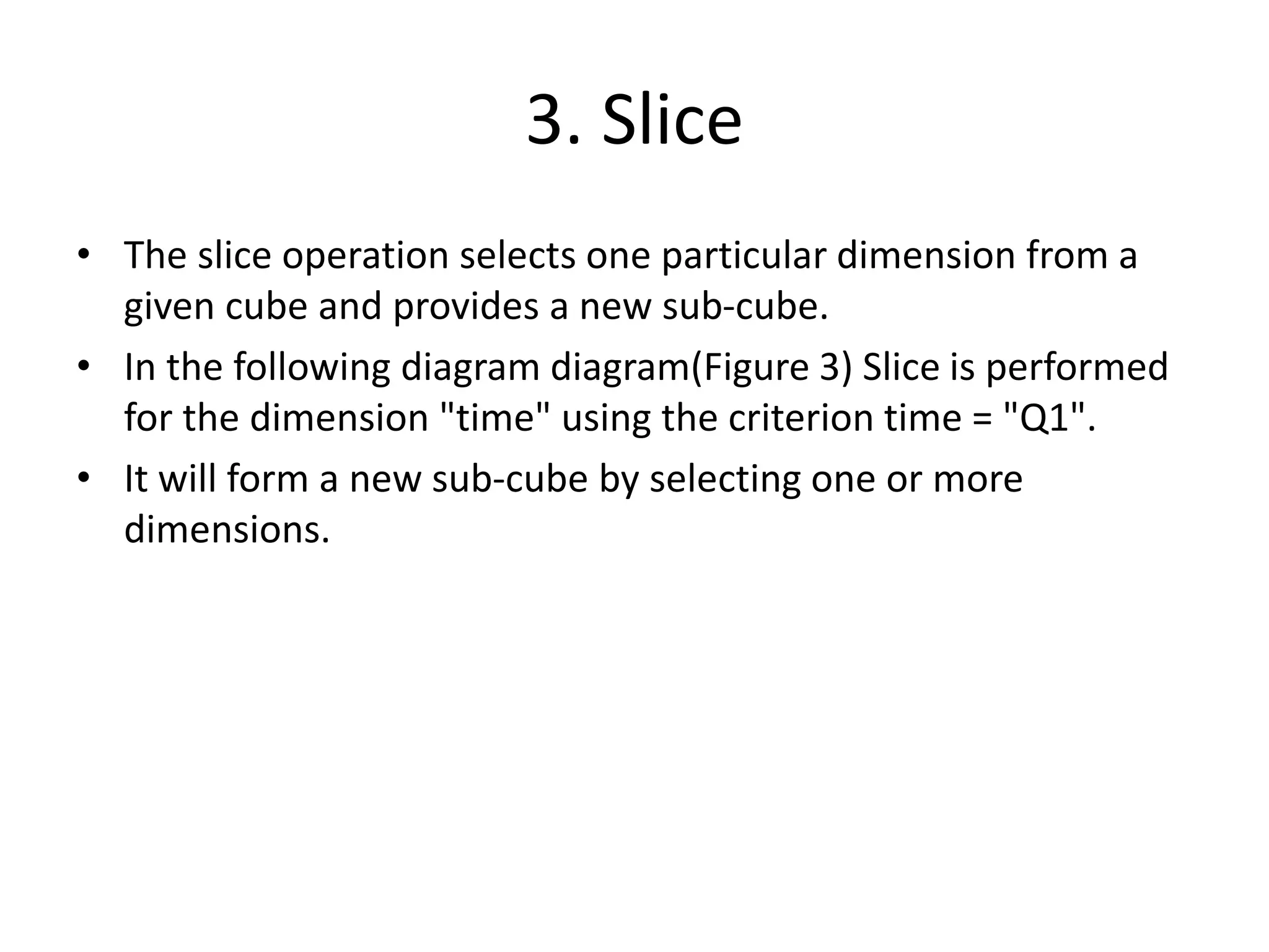 3. Slice
• The slice operation selects one particular dimension from a
given cube and provides a new sub-cube.
• In the following diagram diagram(Figure 3) Slice is performed
for the dimension "time" using the criterion time = "Q1".
• It will form a new sub-cube by selecting one or more
dimensions.
 