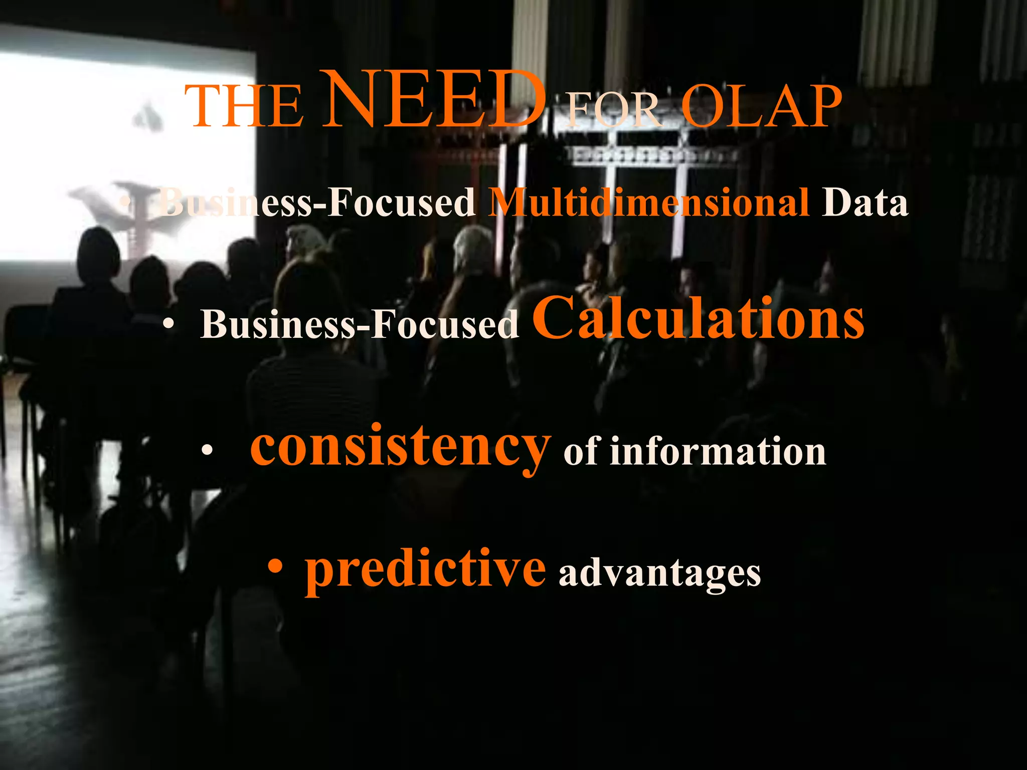 THE NEED FOR OLAP
• Business-Focused Multidimensional Data
• Business-Focused Calculations
• consistency of information
• predictive advantages
 