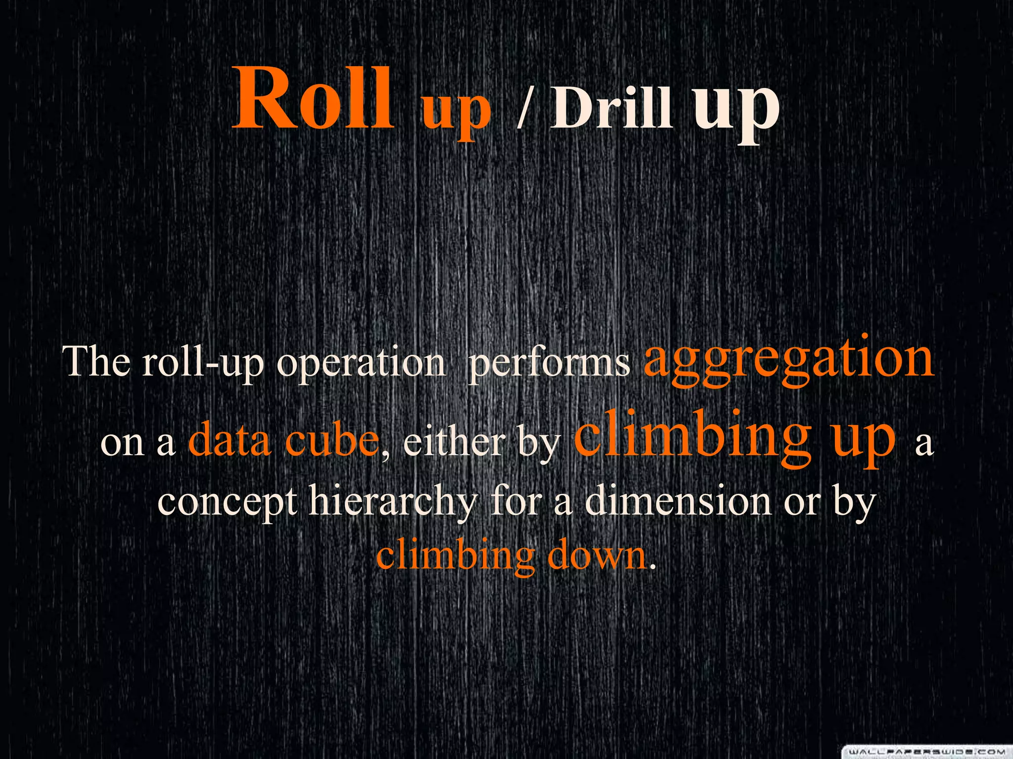 Roll up / Drill up
The roll-up operation performs aggregation
on a data cube, either by climbing up a
concept hierarchy for a dimension or by
climbing down.
 