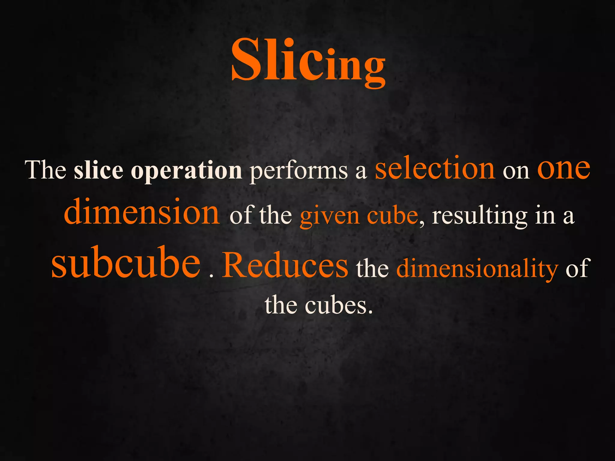 Slicing
The slice operation performs a selection on one
dimension of the given cube, resulting in a
subcube. Reduces the dimensionality of
the cubes.
 