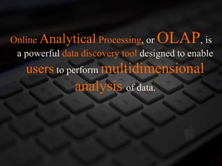 Online Analytical Processing, or OLAP, is
a powerful data discovery tool designed to enable
users to perform multidimensional
analysis of data.
 