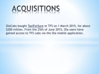 OlaCabs bought TaxiForSure or TFS on 1 March 2015, for about
$200 million. From the 25th of June 2015, Ola users have
gained access to TFS cabs via the Ola mobile application.
 