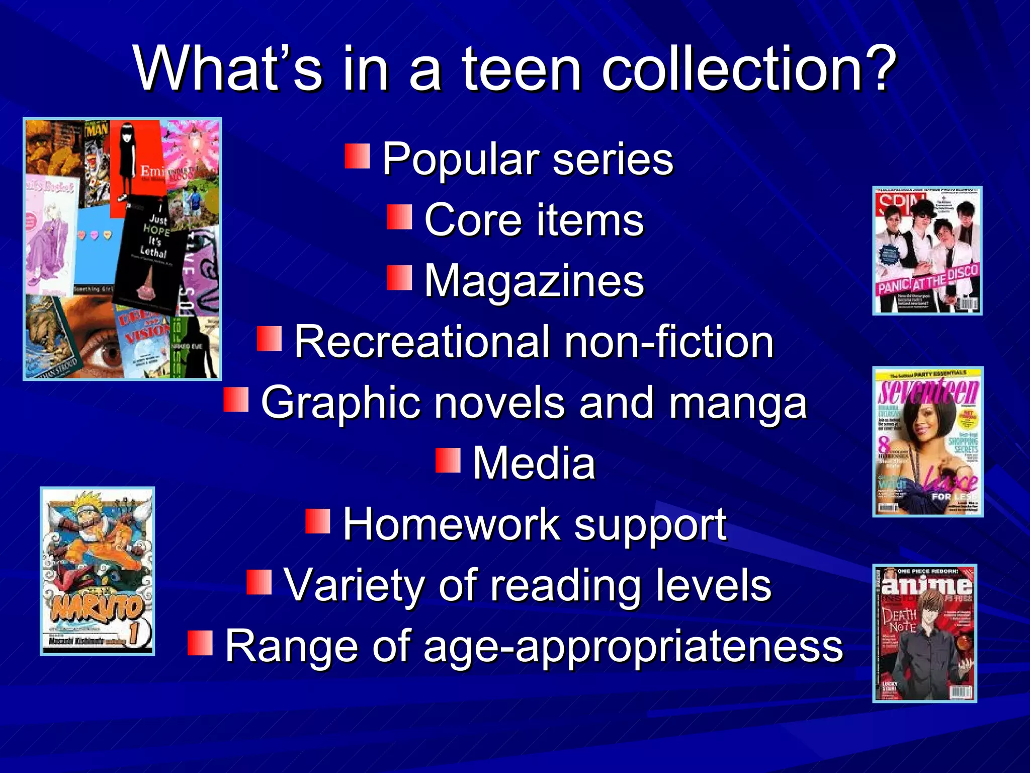 What’s in a teen collection? Popular series  Core items Magazines Recreational non-fiction Graphic novels and manga Media Homework support Variety of reading levels  Range of age-appropriateness 
