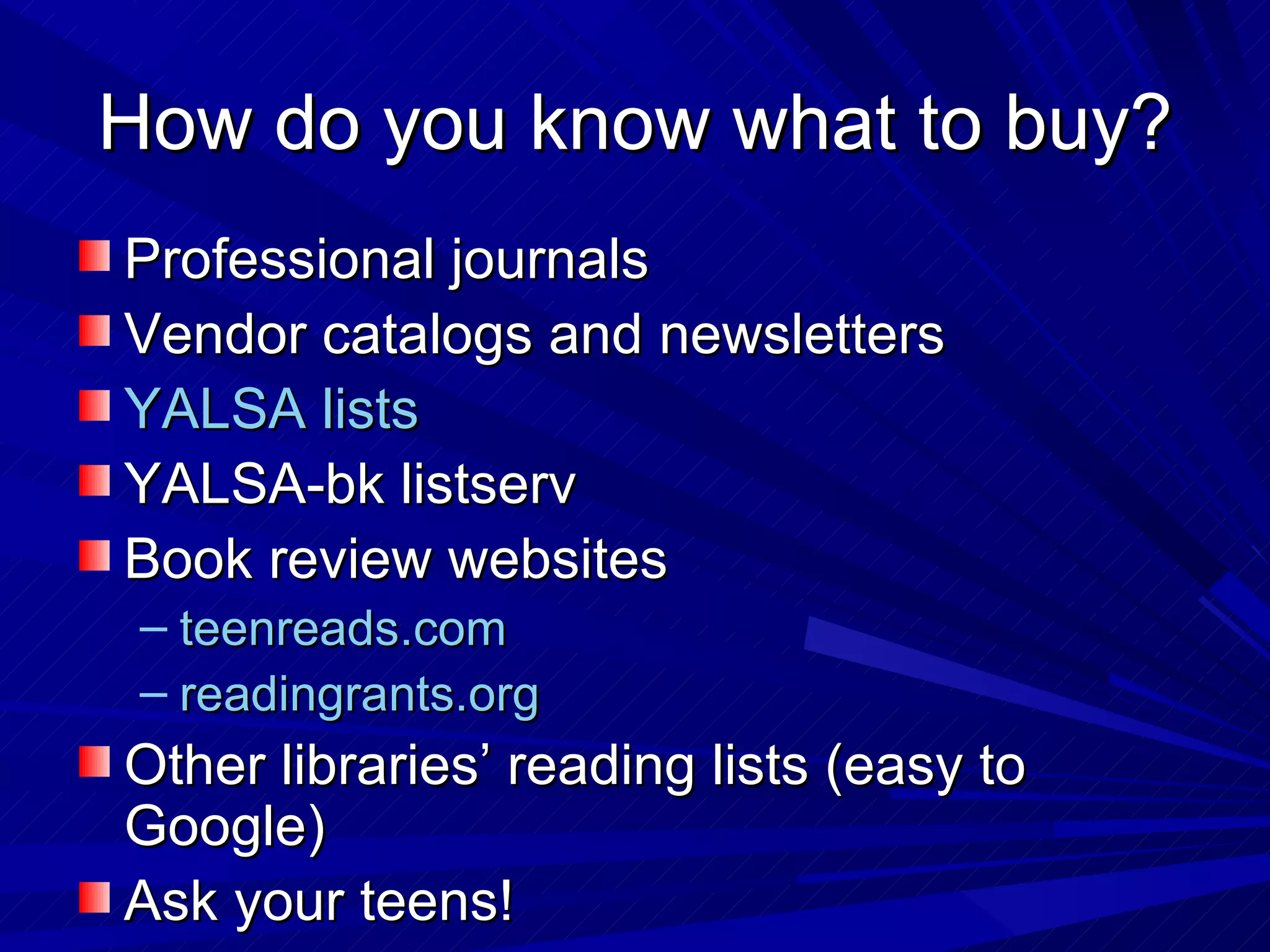 How do you know what to buy? Professional journals Vendor catalogs and newsletters YALSA lists YALSA-bk listserv Book review websites teenreads.com  readingrants.org  Other libraries’ reading lists (easy to Google) Ask your teens! 