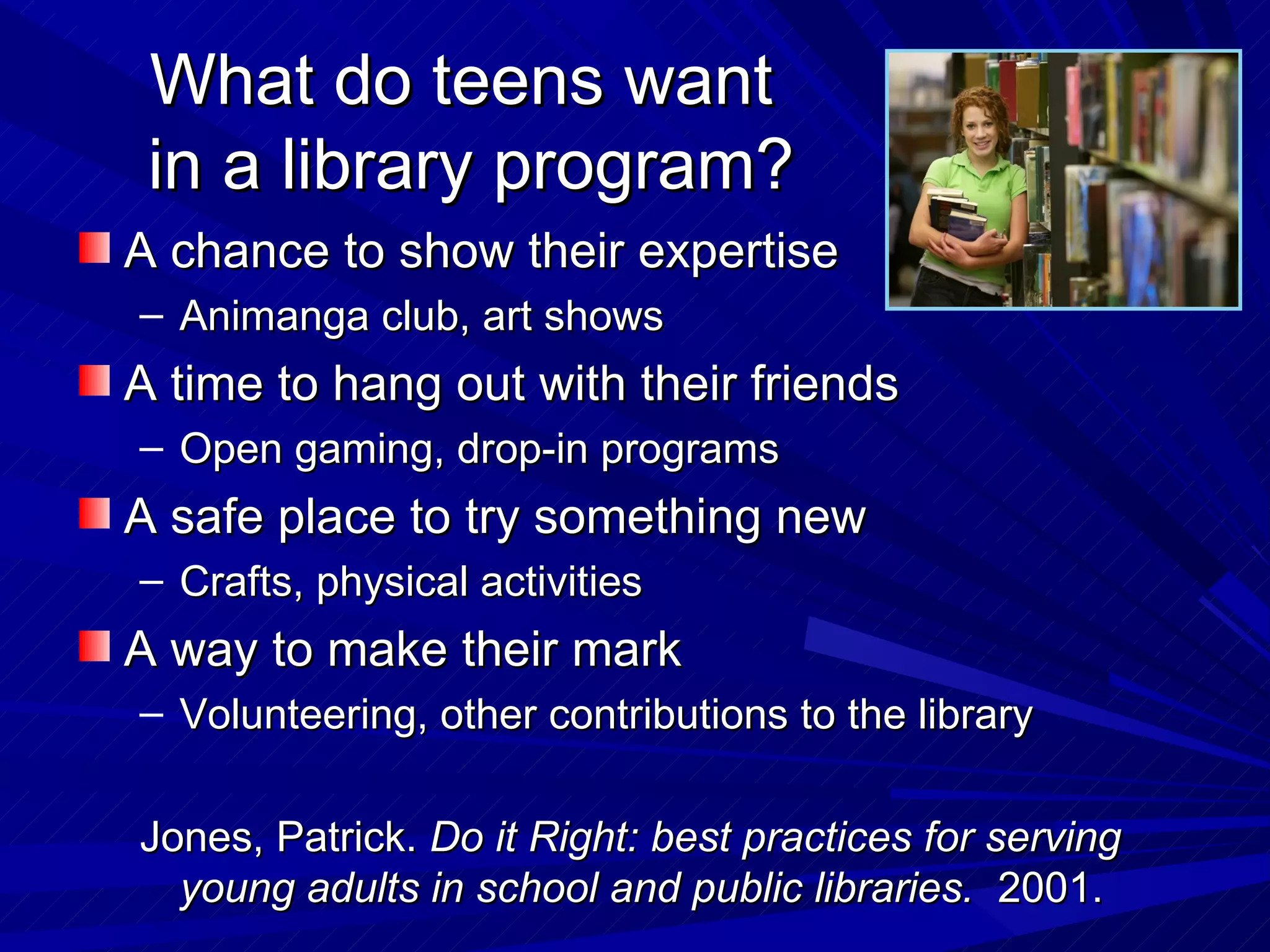 What do teens want  in a library program? A chance to show their expertise Animanga club, art shows A time to hang out with their friends Open gaming, drop-in programs A safe place to try something new Crafts, physical activities A way to make their mark Volunteering, other contributions to the library Jones, Patrick.  Do it Right: best practices for serving young adults in school and public libraries.  2001.  
