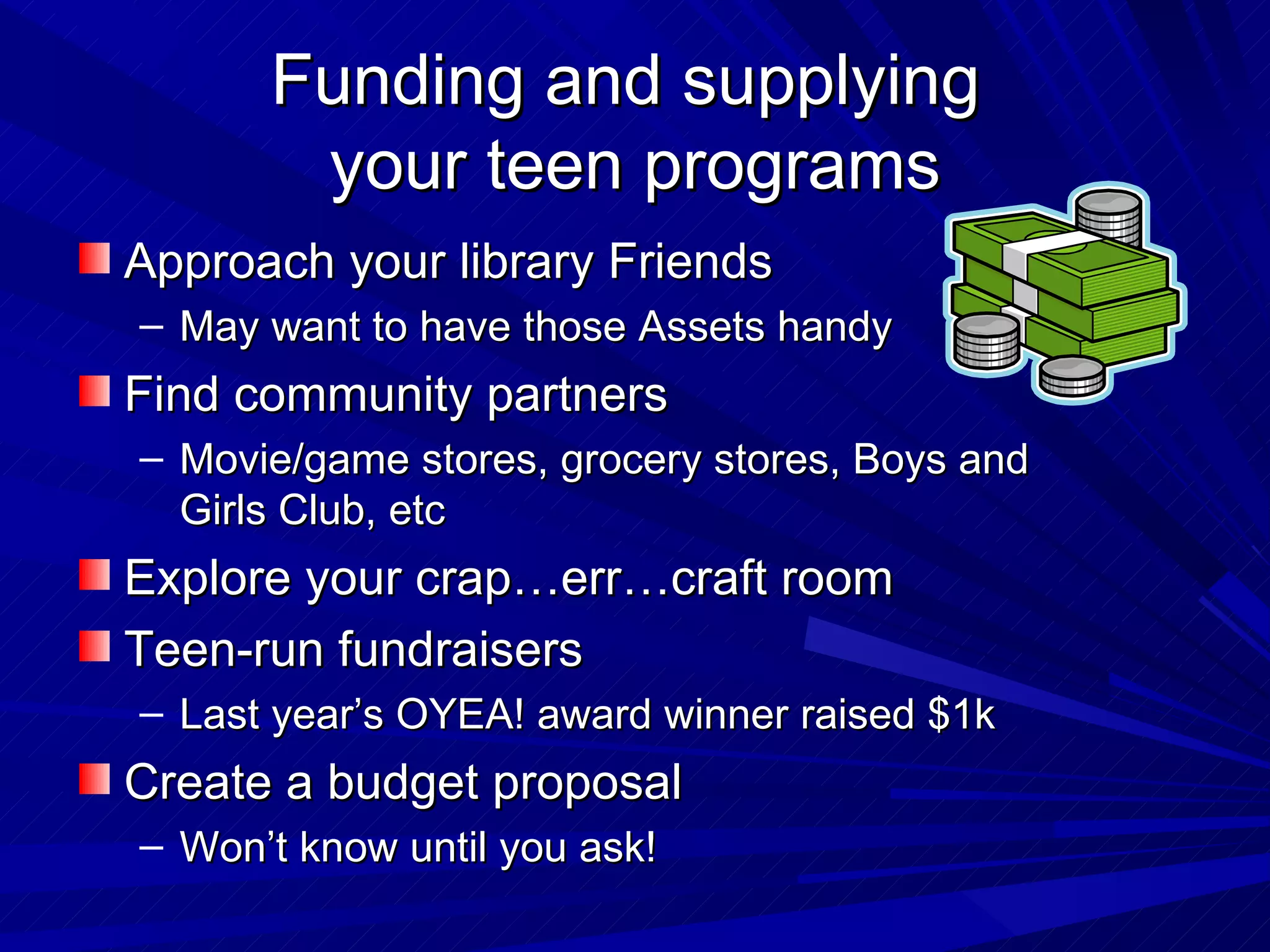 Funding and supplying  your teen programs Approach your library Friends May want to have those Assets handy Find community partners Movie/game stores, grocery stores, Boys and Girls Club, etc Explore your crap…err…craft room Teen-run fundraisers Last year’s OYEA! award winner raised $1k Create a budget proposal Won’t know until you ask! 