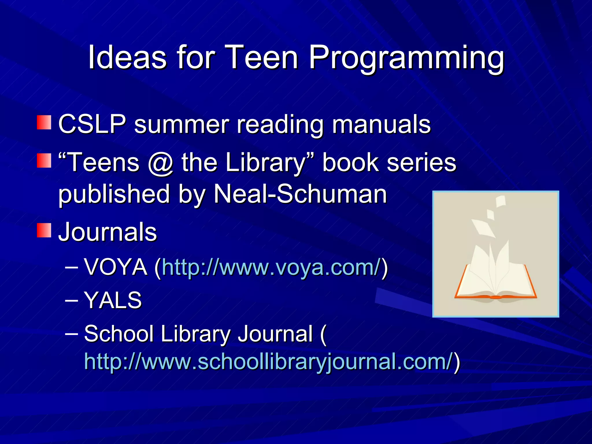 CSLP summer reading manuals “ Teens @ the Library” book series published by Neal-Schuman Journals VOYA ( http://www.voya.com/ ) YALS  School Library Journal ( http://www.schoollibraryjournal.com/ )  Ideas for Teen Programming 