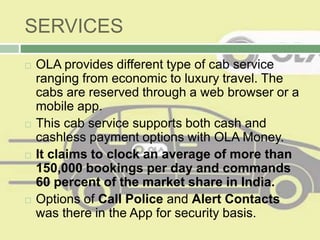 SERVICES
 OLA provides different type of cab service
ranging from economic to luxury travel. The
cabs are reserved through a web browser or a
mobile app.
 This cab service supports both cash and
cashless payment options with OLA Money.
 It claims to clock an average of more than
150,000 bookings per day and commands
60 percent of the market share in India.
 Options of Call Police and Alert Contacts
was there in the App for security basis.
 