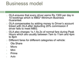 Businesss model
 OLA ensures that every driver earns Rs.1300 per day in
10 bookings which is MBG*-Minimum Business
Guarantee.
 OLA compensates by adding money to Driver’s account
linked with OLA after deducting 20% commission if
driver fails to meet MBG.
 OLA also charges 1x,1.5x,2x of normal fare during Peak
Hours which are usually between 7am to 11am and 4pm
to 8pm
 Different fares for diifferent categories of vehicle:
1. Ola Share
2. Micro
3. Mini
4. Prime
5. Auto
 