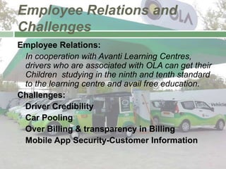 Employee Relations and
Challenges
Employee Relations:
 In cooperation with Avanti Learning Centres,
drivers who are associated with OLA can get their
Children studying in the ninth and tenth standard
to the learning centre and avail free education.
Challenges:
 Driver Credibility
 Car Pooling
 Over Billing & transparency in Billing
 Mobile App Security-Customer Information
 