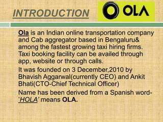 INTRODUCTION
 Ola is an Indian online transportation company
and Cab aggregator based in Bengaluru&
among the fastest growing taxi hiring firms.
Taxi booking facility can be availed through
app, website or through calls.
 It was founded on 3 December,2010 by
Bhavish Aggarwal(currently CEO) and Ankit
Bhati(CTO-Chief Technical Officer)
 Name has been derived from a Spanish word-
’HOLA’ means OLA.
 