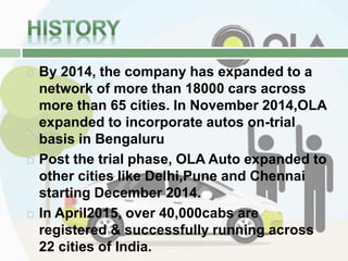  By 2014, the company has expanded to a
network of more than 18000 cars across
more than 65 cities. In November 2014,OLA
expanded to incorporate autos on-trial
basis in Bengaluru
 Post the trial phase, OLA Auto expanded to
other cities like Delhi,Pune and Chennai
starting December 2014.
 In April2015, over 40,000cabs are
registered & successfully running across
22 cities of India.
 