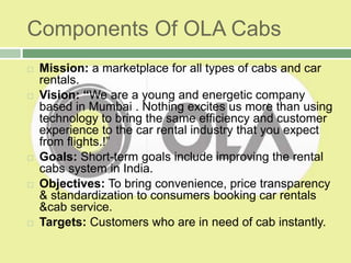 Components Of OLA Cabs
 Mission: a marketplace for all types of cabs and car
rentals.
 Vision: “We are a young and energetic company
based in Mumbai . Nothing excites us more than using
technology to bring the same efficiency and customer
experience to the car rental industry that you expect
from flights.!”
 Goals: Short-term goals include improving the rental
cabs system in India.
 Objectives: To bring convenience, price transparency
& standardization to consumers booking car rentals
&cab service.
 Targets: Customers who are in need of cab instantly.
 