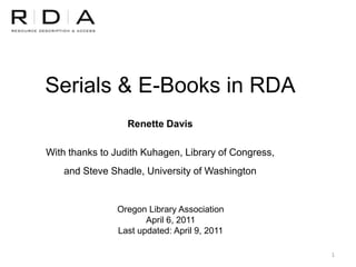 Serials & E-Books in RDA
                  Renette Davis

With thanks to Judith Kuhagen, Library of Congress,
    and Steve Shadle, University of Washington


               Oregon Library Association
                      April 6, 2011
               Last updated: April 9, 2011

                                                      1
 