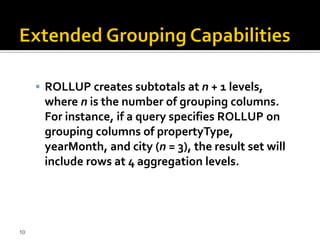  ROLLUP creates subtotals at n + 1 levels,
      where n is the number of grouping columns.
      For instance, if a query specifies ROLLUP on
      grouping columns of propertyType,
      yearMonth, and city (n = 3), the result set will
      include rows at 4 aggregation levels.




10
 