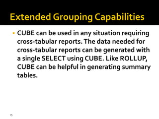    CUBE can be used in any situation requiring
     cross-tabular reports. The data needed for
     cross-tabular reports can be generated with
     a single SELECT using CUBE. Like ROLLUP,
     CUBE can be helpful in generating summary
     tables.




15
 
